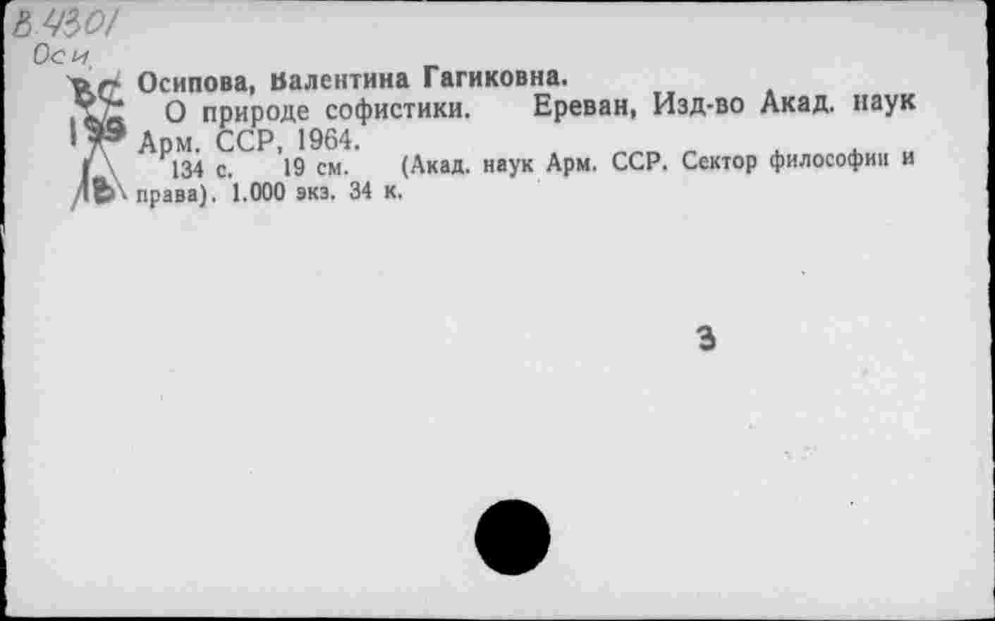 ﻿мм
Оси
ъг Осипова, Валентина Гагиковна.
О природе софистики. Ереван, Изд-во Акад, наук ' 7® Арм. ССР, 1964.	„ „ х
г \	134 с. 19 см.	(Акад, наук Арм. ССР. Сектор философии и
дВ>\ права). 1.000 экз. 34 к.
3